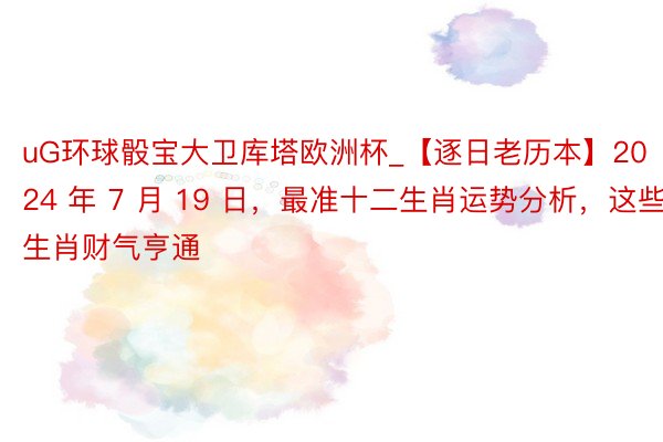 uG环球骰宝大卫库塔欧洲杯_【逐日老历本】2024 年 7 月 19 日，最准十二生肖运势分析，这些生肖财气亨通