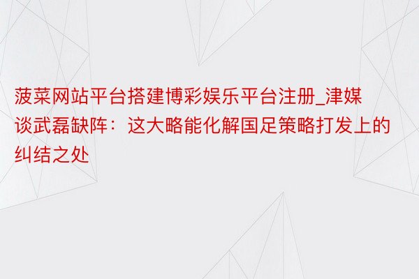 菠菜网站平台搭建博彩娱乐平台注册_津媒谈武磊缺阵：这大略能化解国足策略打发上的纠结之处