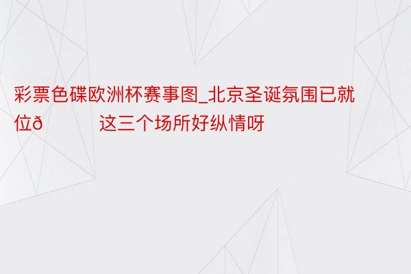 彩票色碟欧洲杯赛事图_北京圣诞氛围已就位🎄这三个场所好纵情呀