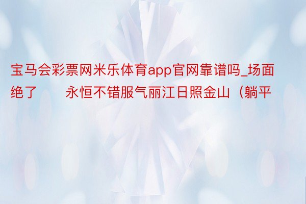 宝马会彩票网米乐体育app官网靠谱吗_场面绝了‼️永恒不错服气丽江日照金山（躺平