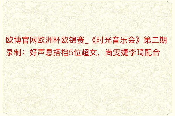 欧博官网欧洲杯欧锦赛_《时光音乐会》第二期录制：好声息搭档5位超女，尚雯婕李琦配合