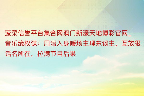 菠菜信誉平台集合网澳门新濠天地博彩官网_音乐缘权谋：周潜入身暖场主理东谈主，互放狠话名所在，拉满节目后果