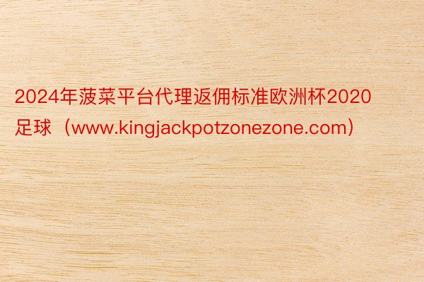 2024年菠菜平台代理返佣标准欧洲杯2020 足球（www.kingjackpotzonezone.com）