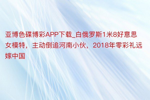 亚博色碟博彩APP下载_白俄罗斯1米8好意思女模特，主动倒追河南小伙，2018年零彩礼远嫁中国