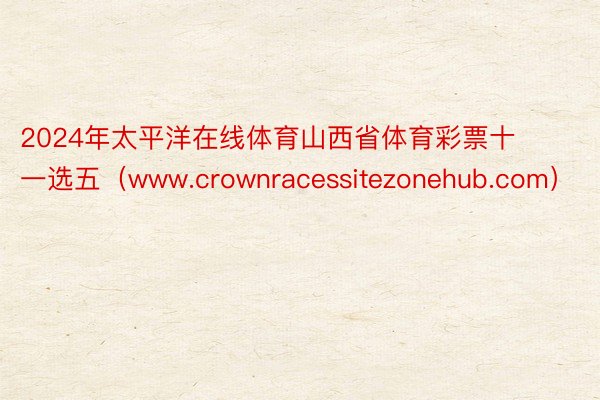 2024年太平洋在线体育山西省体育彩票十一选五（www.crownracessitezonehub.com）