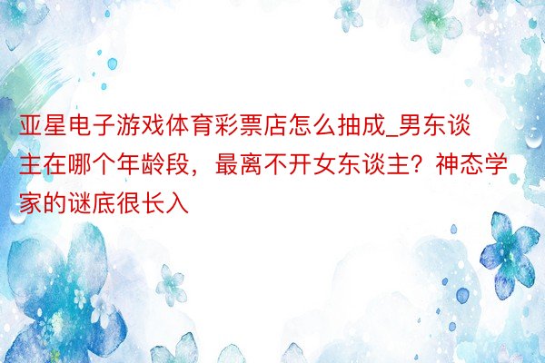 亚星电子游戏体育彩票店怎么抽成_男东谈主在哪个年龄段，最离不开女东谈主？神态学家的谜底很长入