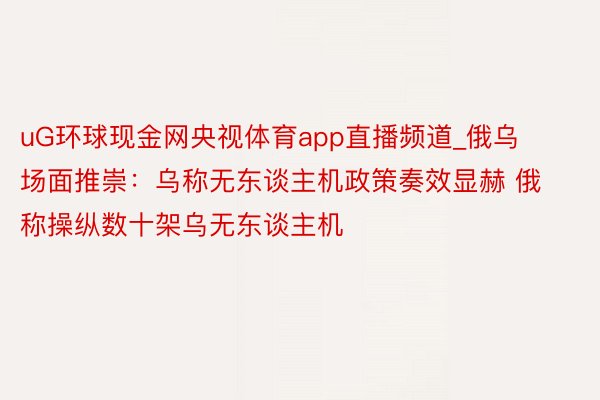 uG环球现金网央视体育app直播频道_俄乌场面推崇：乌称无东谈主机政策奏效显赫 俄称操纵数十架乌无东谈主机