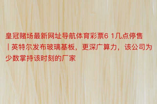 皇冠赌场最新网址导航体育彩票6 1几点停售 | 英特尔发布玻璃基板，更深广算力，该公司为少数掌持该时刻的厂家