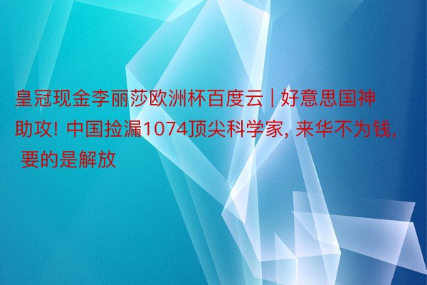 皇冠现金李丽莎欧洲杯百度云 | 好意思国神助攻! 中国捡漏1074顶尖科学家, 来华不为钱, 要的是解放