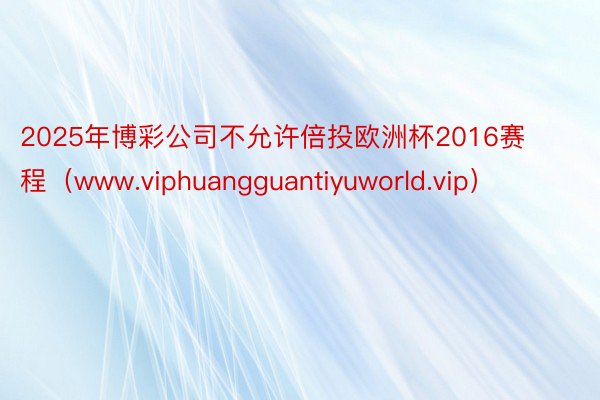 2025年博彩公司不允许倍投欧洲杯2016赛程（www.viphuangguantiyuworld.vip）