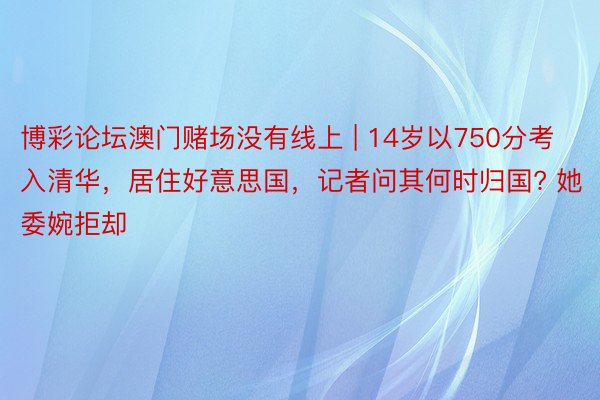 博彩论坛澳门赌场没有线上 | 14岁以750分考入清华，居住好意思国，记者问其何时归国? 她委婉拒却