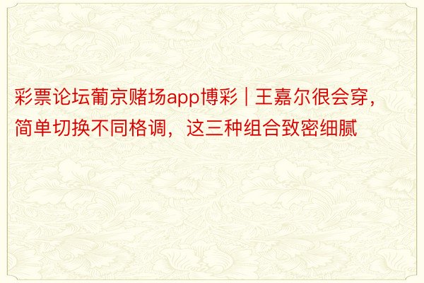 彩票论坛葡京赌场app博彩 | 王嘉尔很会穿，简单切换不同格调，这三种组合致密细腻