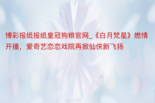 博彩报纸报纸皇冠狗粮官网_《白月梵星》燃情开播，爱奇艺恋恋戏院再掀仙侠新飞扬