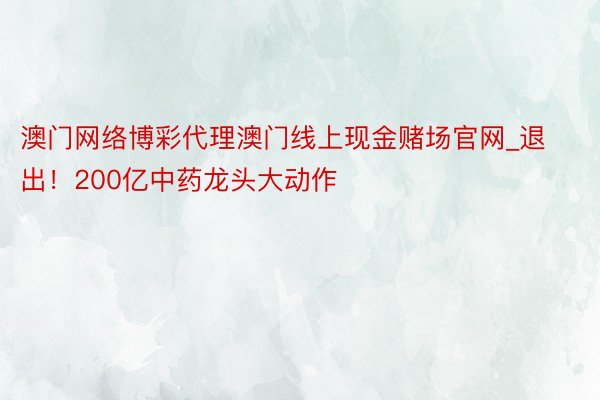 澳门网络博彩代理澳门线上现金赌场官网_退出！200亿中药龙头大动作