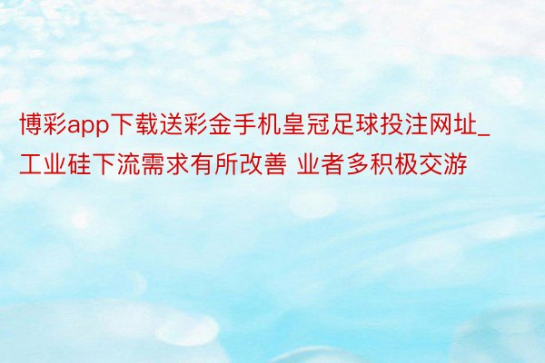 博彩app下载送彩金手机皇冠足球投注网址_工业硅下流需求有所改善 业者多积极交游