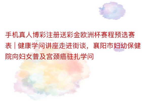 手机真人博彩注册送彩金欧洲杯赛程预选赛表 | 健康学问讲座走进街谈,襄阳市妇幼保健院向妇女普及宫颈癌驻扎学问
