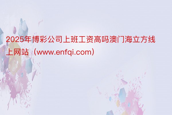 2025年博彩公司上班工资高吗澳门海立方线上网站（www.enfqi.com）