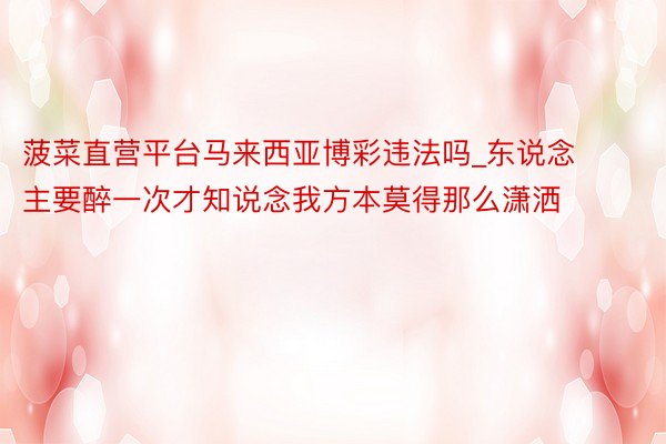菠菜直营平台马来西亚博彩违法吗_东说念主要醉一次才知说念我方本莫得那么潇洒