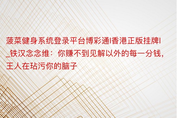 菠菜健身系统登录平台博彩通l香港正版挂牌l_铁汉念念维:你赚不到见解以外的每一分钱,王人在玷污你的脑子