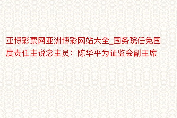 亚博彩票网亚洲博彩网站大全_国务院任免国度责任主说念主员:陈华平为证监会副主席