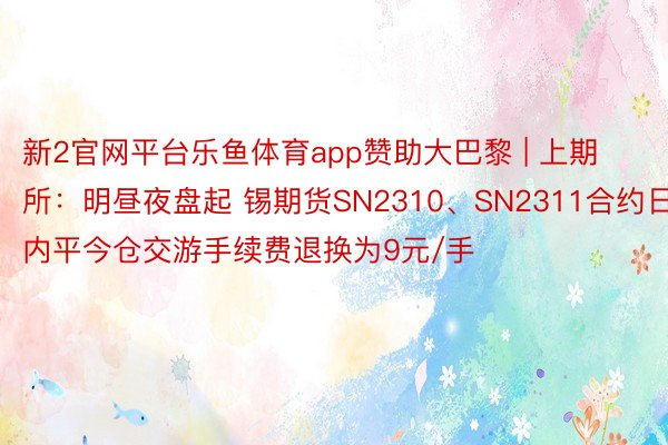 新2官网平台乐鱼体育app赞助大巴黎 | 上期所:明昼夜盘起 锡期货SN2310、SN2311合约日内平今仓交游手续费退换为9元/手