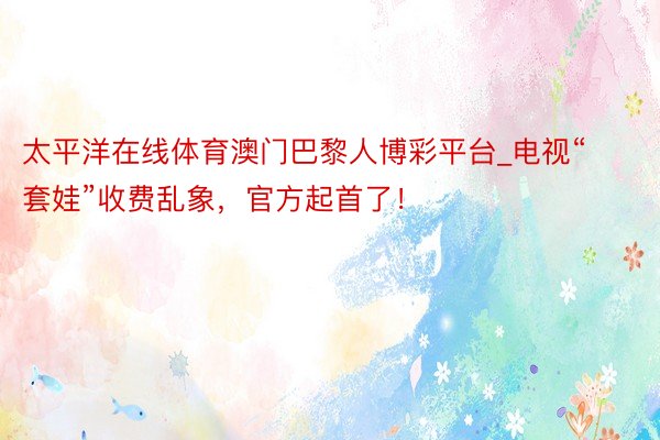 太平洋在线体育澳门巴黎人博彩平台_电视“套娃”收费乱象,官方起首了!