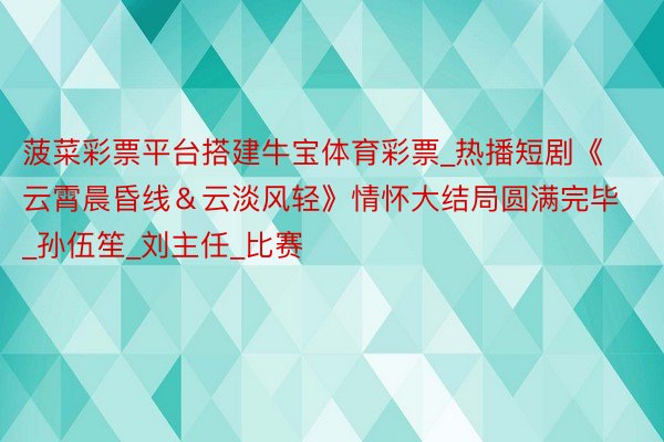 菠菜彩票平台搭建牛宝体育彩票_热播短剧《云霄晨昏线&云淡风轻》情怀大结局圆满完毕_孙伍笙_刘主任_比赛