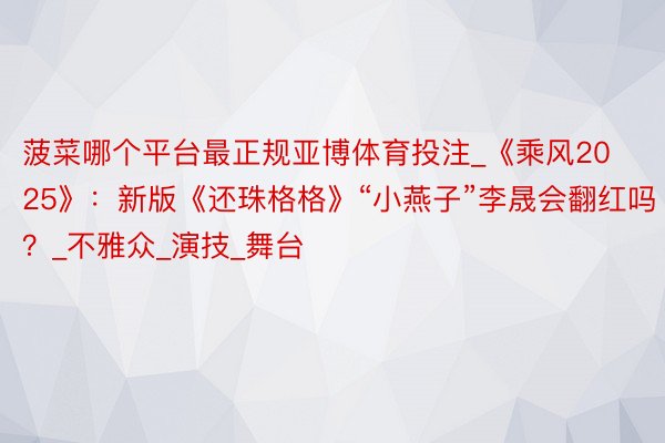 菠菜哪个平台最正规亚博体育投注_《乘风2025》:新版《还珠格格》“小燕子”李晟会翻红吗?_不雅众_演技_舞台