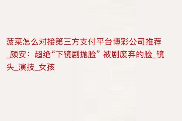 菠菜怎么对接第三方支付平台博彩公司推荐_颜安:超绝“下镜剧抛脸” 被剧废弃的脸_镜头_演技_女孩
