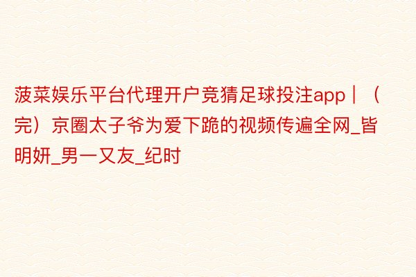 菠菜娱乐平台代理开户竞猜足球投注app | (完)京圈太子爷为爱下跪的视频传遍全网_皆明妍_男一又友_纪时